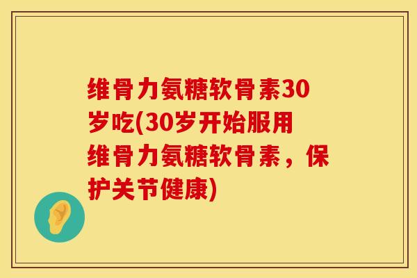 维骨力氨糖软骨素30岁吃(30岁开始服用维骨力氨糖软骨素，保护关节健康)