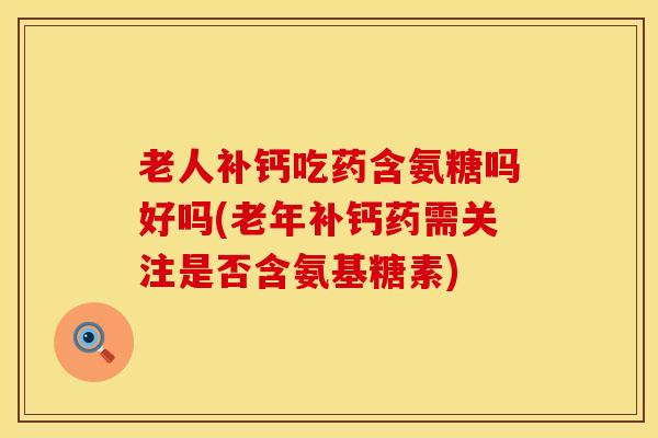 老人补钙吃药含氨糖吗好吗(老年补钙药需关注是否含氨基糖素)