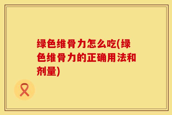 绿色维骨力怎么吃(绿色维骨力的正确用法和剂量)