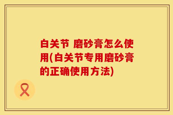 白关节 磨砂膏怎么使用(白关节专用磨砂膏的正确使用方法)