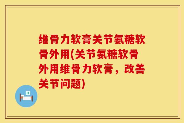 维骨力软膏关节氨糖软骨外用(关节氨糖软骨外用维骨力软膏，改善关节问题)