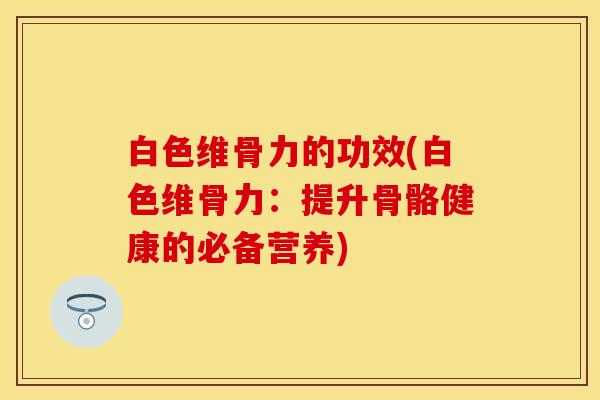 白色维骨力的功效(白色维骨力：提升骨骼健康的必备营养)
