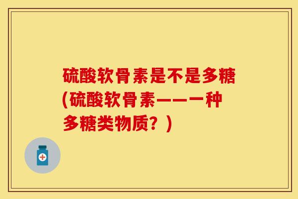硫酸软骨素是不是多糖(硫酸软骨素——一种多糖类物质？)