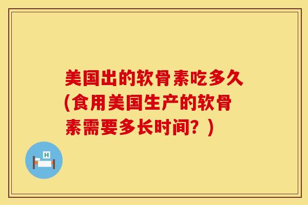 美国出的软骨素吃多久(食用美国生产的软骨素需要多长时间？)