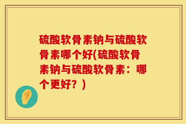 硫酸软骨素钠与硫酸软骨素哪个好(硫酸软骨素钠与硫酸软骨素：哪个更好？)