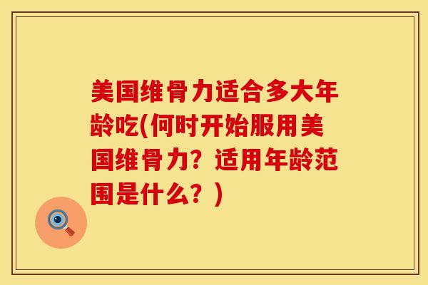 美国维骨力适合多大年龄吃(何时开始服用美国维骨力？适用年龄范围是什么？)