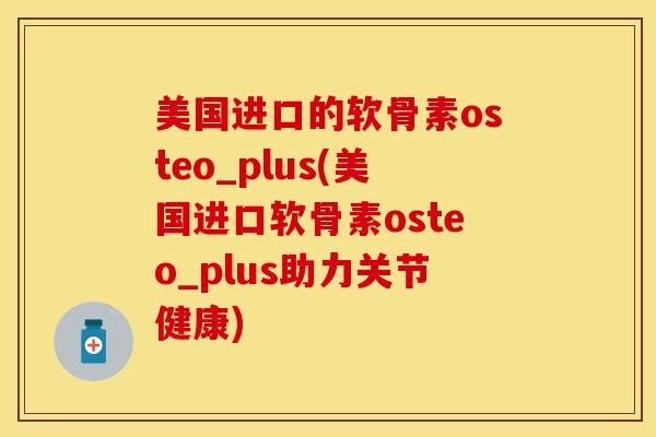 美国进口的软骨素osteo_plus(美国进口软骨素osteo_plus助力关节健康)