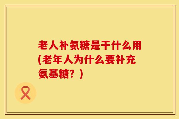 老人补氨糖是干什么用(老年人为什么要补充氨基糖？)