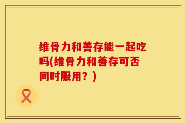 维骨力和善存能一起吃吗(维骨力和善存可否同时服用？)