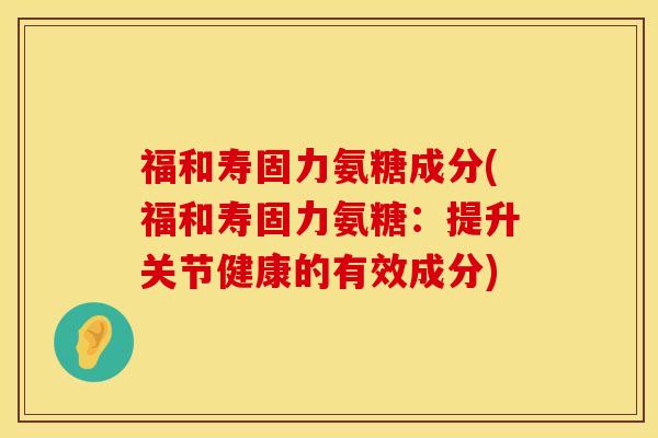 福和寿固力氨糖成分(福和寿固力氨糖：提升关节健康的有效成分)