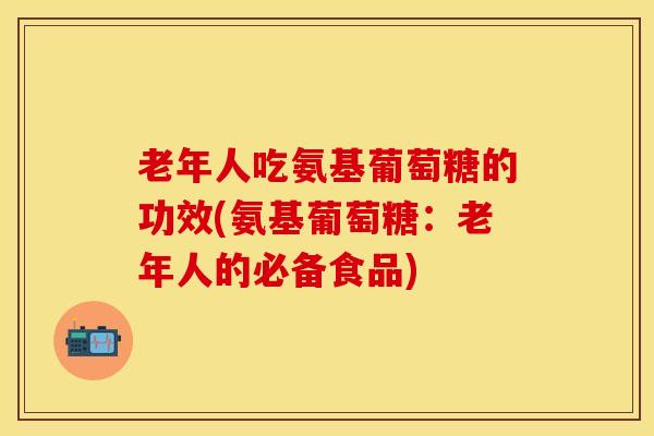 老年人吃氨基葡萄糖的功效(氨基葡萄糖：老年人的必备食品)