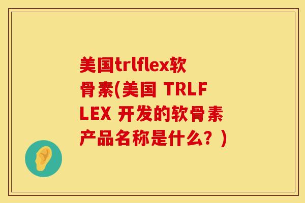 美国trlflex软骨素(美国 TRLFLEX 开发的软骨素产品名称是什么？)