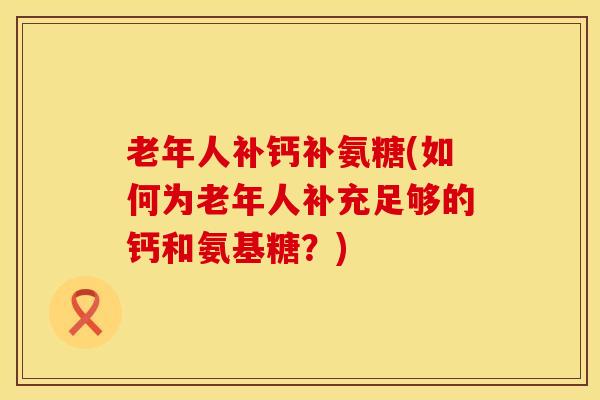 老年人补钙补氨糖(如何为老年人补充足够的钙和氨基糖？)