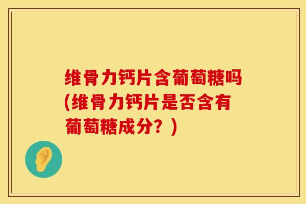维骨力钙片含葡萄糖吗(维骨力钙片是否含有葡萄糖成分？)