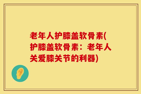 老年人护膝盖软骨素(护膝盖软骨素：老年人关爱膝关节的利器)