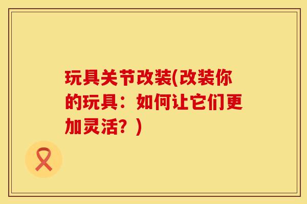 玩具关节改装(改装你的玩具：如何让它们更加灵活？)