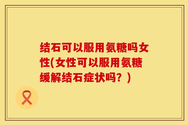 结石可以服用氨糖吗女性(女性可以服用氨糖缓解结石症状吗？)