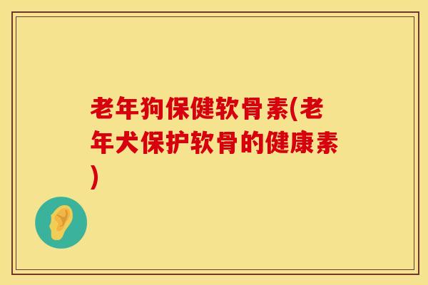 老年狗保健软骨素(老年犬保护软骨的健康素)