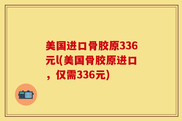 美国进口骨胶原336元l(美国骨胶原进口，仅需336元)