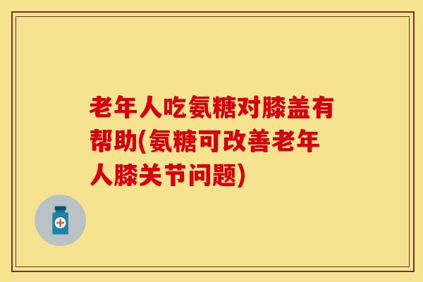 老年人吃氨糖对膝盖有帮助(氨糖可改善老年人膝关节问题)