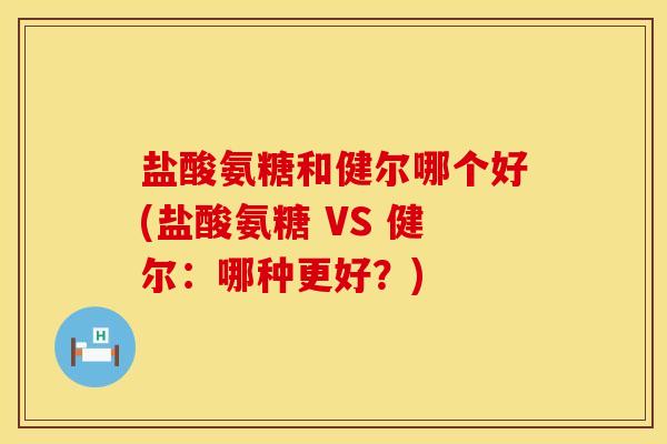 盐酸氨糖和健尔哪个好(盐酸氨糖 VS 健尔：哪种更好？)