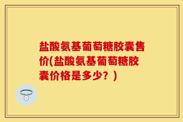 盐酸氨基葡萄糖胶囊售价(盐酸氨基葡萄糖胶囊价格是多少？)