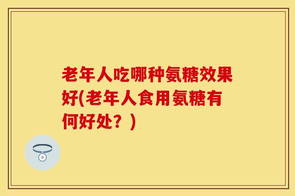老年人吃哪种氨糖效果好(老年人食用氨糖有何好处？)