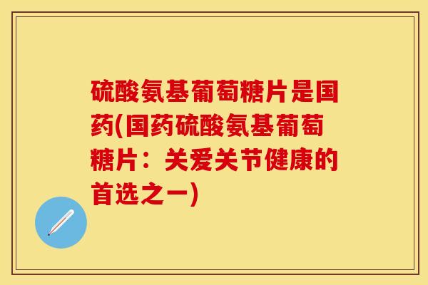 硫酸氨基葡萄糖片是国药(国药硫酸氨基葡萄糖片：关爱关节健康的首选之一)