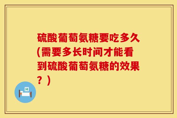 硫酸葡萄氨糖要吃多久(需要多长时间才能看到硫酸葡萄氨糖的效果？)