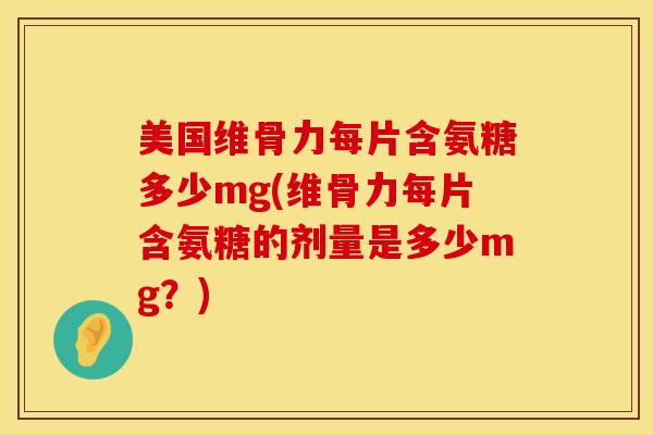 美国维骨力每片含氨糖多少mg(维骨力每片含氨糖的剂量是多少mg？)