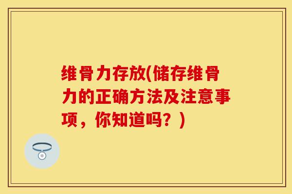 维骨力存放(储存维骨力的正确方法及注意事项，你知道吗？)