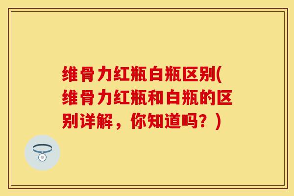 维骨力红瓶白瓶区别(维骨力红瓶和白瓶的区别详解，你知道吗？)