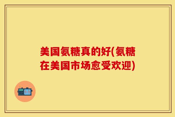 美国氨糖真的好(氨糖在美国市场愈受欢迎)