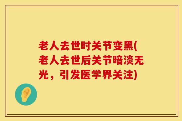 老人去世时关节变黑(老人去世后关节暗淡无光,引发医学界关注) 老人去世时关节变黑(老人去世后关节暗淡无光,引发医学界关注)