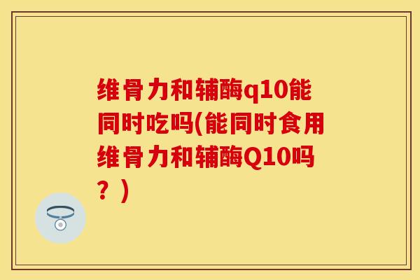 维骨力和辅酶q10能同时吃吗(能同时食用维骨力和辅酶Q10吗？)