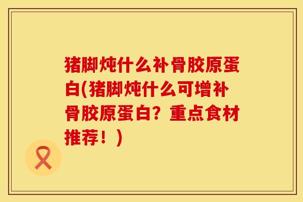 猪脚炖什么补骨胶原蛋白(猪脚炖什么可增补骨胶原蛋白？重点食材推荐！)