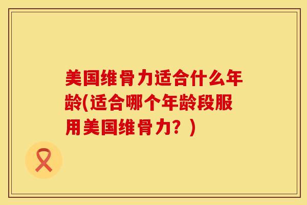 美国维骨力适合什么年龄(适合哪个年龄段服用美国维骨力？)