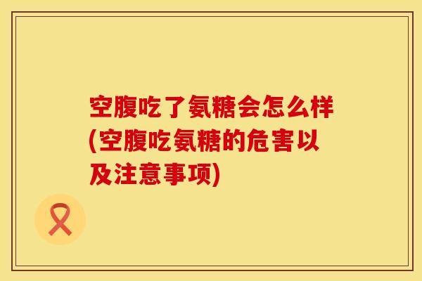 空腹吃了氨糖会怎么样(空腹吃氨糖的危害以及注意事项)