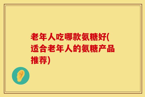 老年人吃哪款氨糖好(适合老年人的氨糖产品推荐)