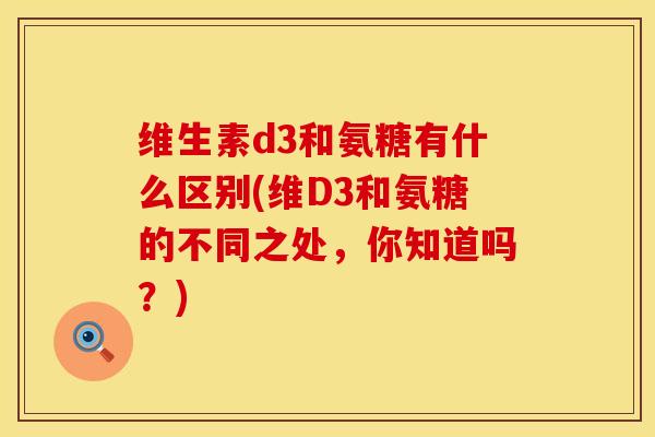 维生素d3和氨糖有什么区别(维D3和氨糖的不同之处，你知道吗？)