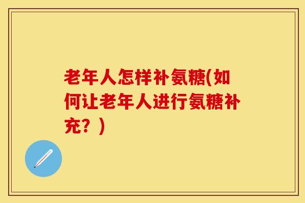 老年人怎样补氨糖(如何让老年人进行氨糖补充？)