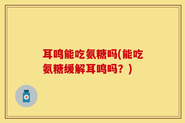 耳鸣能吃氨糖吗(能吃氨糖缓解耳鸣吗？)