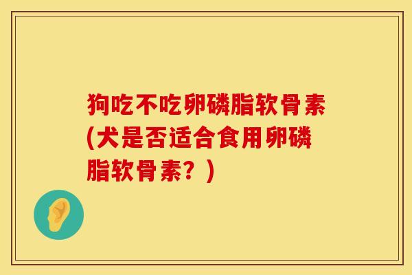 狗吃不吃卵磷脂软骨素(犬是否适合食用卵磷脂软骨素？)