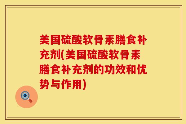 美国硫酸软骨素膳食补充剂(美国硫酸软骨素膳食补充剂的功效和优势与作用)