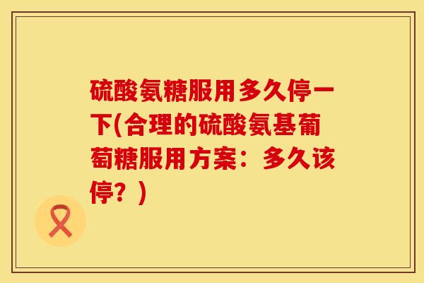 硫酸氨糖服用多久停一下(合理的硫酸氨基葡萄糖服用方案：多久该停？)