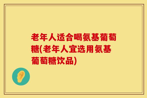 老年人适合喝氨基葡萄糖(老年人宜选用氨基葡萄糖饮品)