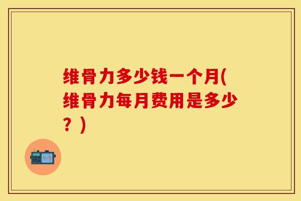维骨力多少钱一个月(维骨力每月费用是多少？)