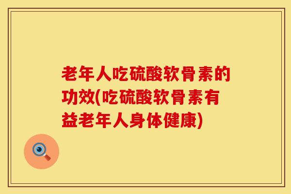 老年人吃硫酸软骨素的功效(吃硫酸软骨素有益老年人身体健康)