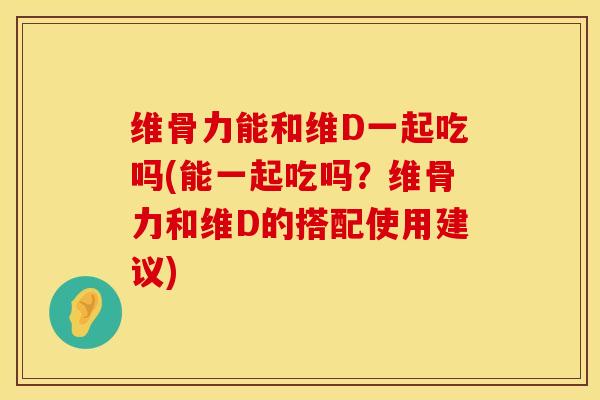 维骨力能和维D一起吃吗(能一起吃吗？维骨力和维D的搭配使用建议)