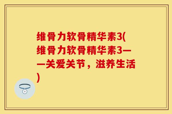 维骨力软骨精华素3(维骨力软骨精华素3——关爱关节，滋养生活)